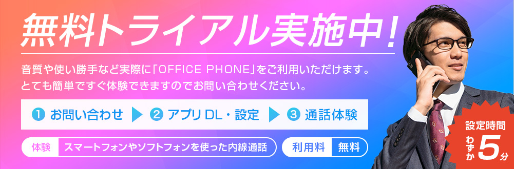 無料トライアル実施中! 音質や使い勝手など実際に「OFFICE PHONE」をご利用いただけます。 とても簡単ですぐ体験できますのでお問い合わせください。